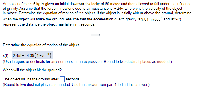 An object of mass 6 kg is given an initial downward velocity of 60 m/sec and then allowed to fall under the influence
of gravity. Assume that the force in newtons due to air resistance is -24v, where v is the velocity of the object
in m/sec. Determine the equation of motion of the object. If the object is initially 400 m above the ground, determine
when the object will strike the ground. Assume that the acceleration due to gravity is 9.81 m/sec and let x(t)
represent the distance the object has fallen in t seconds.
Determine the equation of motion of the object.
x(t) = 2.45t+14.39 (1-e-4¹)
(Use integers or decimals for any numbers in the expression. Round to two decimal places as needed.)
When will the object hit the ground?
The object will hit the ground after seconds.
(Round to two decimal places as needed. Use the answer from part 1 to find this answer.)