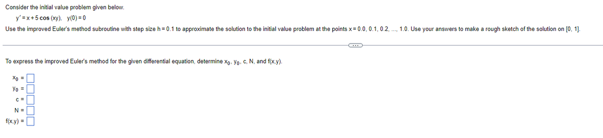 Consider the initial value problem given below.
y'=x+5 cos (xy), y(0)=0
Use the improved Euler's method subroutine with step size h = 0.1 to approximate the solution to the initial value problem at the points x = 0.0, 0.1, 0.2, ..., 1.0. Use your answers to make a rough sketch of the solution on [0, 1].
To express the improved Euler's method for the given differential equation, determine xo, Yo, c, N, and f(x,y).
Xo =
Yo =
C =
N =
f(x,y) =