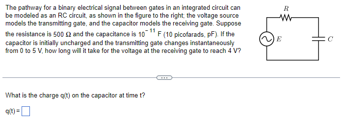 The pathway for a binary electrical signal between gates in an integrated circuit can
be modeled as an RC circuit, as shown in the figure to the right; the voltage source
models the transmitting gate, and the capacitor models the receiving gate. Suppose
the resistance is 500 $ and the capacitance is 10-11 F (10 picofarads, pF). If the
capacitor is initially uncharged and the transmitting gate changes instantaneously
from 0 to 5 V, how long will it take for the voltage at the receiving gate to reach 4 V?
What is the charge q(t) on the capacitor at time t?
q(t) =
R
www
E