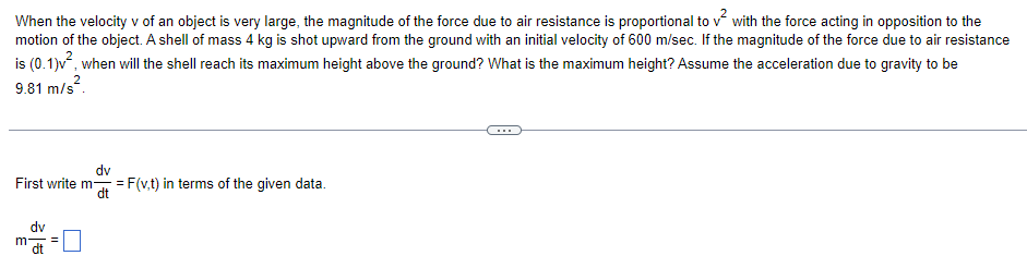When the velocity v of an object is very large, the magnitude of the force due to air resistance is proportional to v² with the force acting in opposition to the
motion of the object. A shell of mass 4 kg is shot upward from the ground with an initial velocity of 600 m/sec. If the magnitude of the force due to air resistance
is (0.1)v², when will the shell reach its maximum height above the ground? What is the maximum height? Assume the acceleration due to gravity to be
9.81 m/s².
dv
First write m- -= F(v,t) in terms of the given data.
m
dv
dt