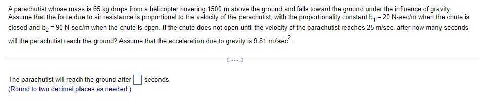 A parachutist whose mass is 65 kg drops from a helicopter hovering 1500 m above the ground and falls toward the ground under the influence of gravity.
Assume that the force due to air resistance is proportional to the velocity of the parachutist, with the proportionality constant b₁ = 20 N-sec/m when the chute is
closed and b₂ = 90 N-sec/m when the chute is open. If the chute does not open until the velocity of the parachutist reaches 25 m/sec, after how many seconds
will the parachutist reach the ground? Assume that the acceleration due to gravity is 9.81 m/sec².
The parachutist will reach the ground after
(Round to two decimal places as needed.)
seconds.