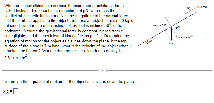 When an object slides on a surface, it encounters a resistance force
called friction. This force has a magnitude of μN, where μ is the
coefficient of kinetic friction and N is the magnitude of the normal force
that the surface applies to the object. Suppose an object of mass 50 kg is
released from the top of an inclined plane that is inclined 60° to the
horizontal. Assume the gravitational force is constant, air resistance
is negligible, and the coefficient of kinetic friction μ = 0.1. Determine the
equation of motion for the object as it slides down the plane. If the top
surface of the plane is 7 m long, what is the velocity of the object when it
reaches the bottom? Assume that the acceleration due to gravity is
9.81 m/sec².
Determine the equation of motion for the object as it slides down the plane.
x(t) =
mg sin 60°
شت
60°
N
mg
x(t)
-KAN
x(0) = 0
mg cos 60°