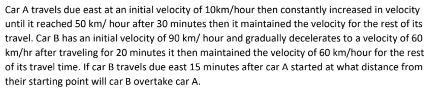 Car A travels due east at an initial velocity of 10km/hour then constantly increased in velocity
until it reached 50 km/ hour after 30 minutes then it maintained the velocity for the rest of its
travel. Car B has an initial velocity of 90 km/ hour and gradually decelerates to a velocity of 60
km/hr after traveling for 20 minutes it then maintained the velocity of 60 km/hour for the rest
of its travel time. If car B travels due east 15 minutes after car A started at what distance from
their starting point will car B overtake car A.
