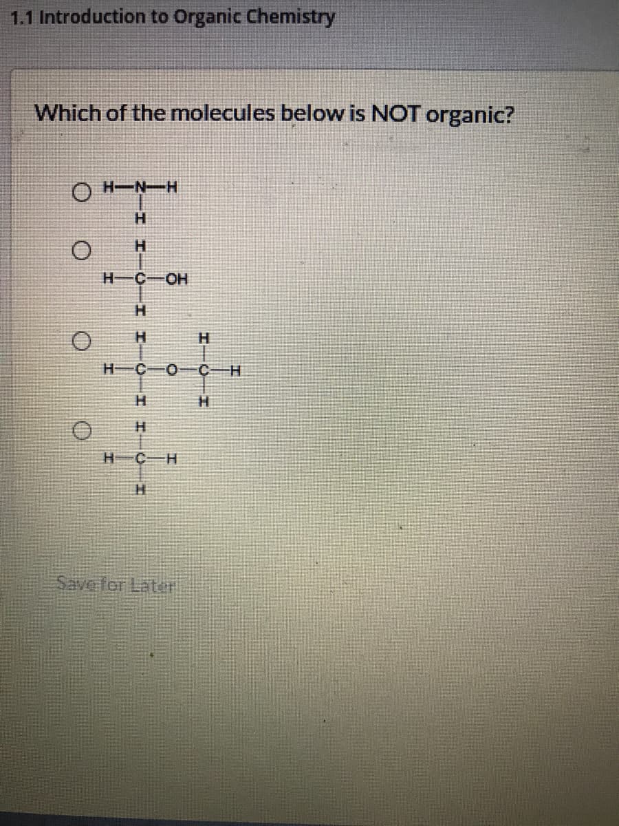 1.1 Introduction to Organic Chemistry
Which of the molecules below is NOT organic?
O H-N-H
H.
H.
H-C-OH
H.
H.
H.
H-C-O- C-H
H.
H-C-H
H.
Save for Later
