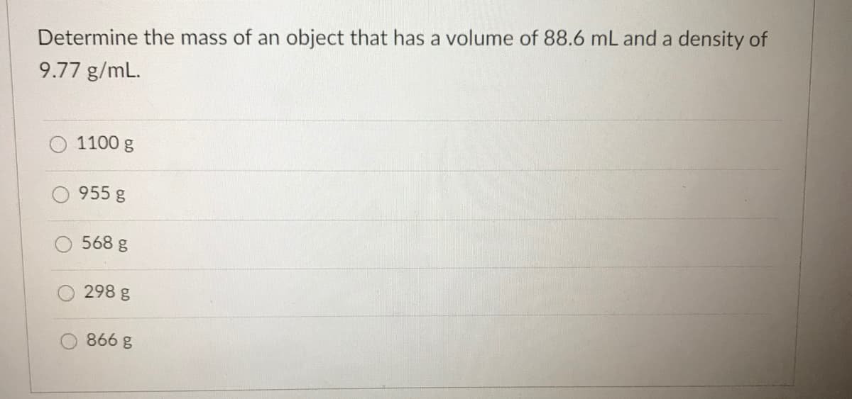 Determine the mass of an object that has a volume of 88.6 mL and a density of
9.77 g/mL.
1100 g
955 g
568 g
298 g
866 g

