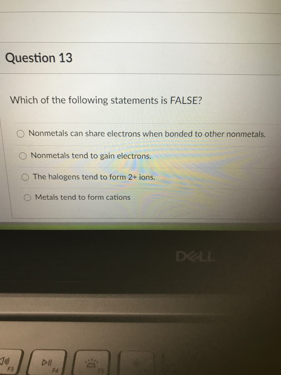 Question 13
Which of the following statements is FALSE?
Nonmetals can share electrons when bonded to other nonmetals.
Nonmetals tend to gain electrons.
The halogens tend to form 2+ ions.
Metals tend to form cations
DELL
DII
F3
F4
FS

