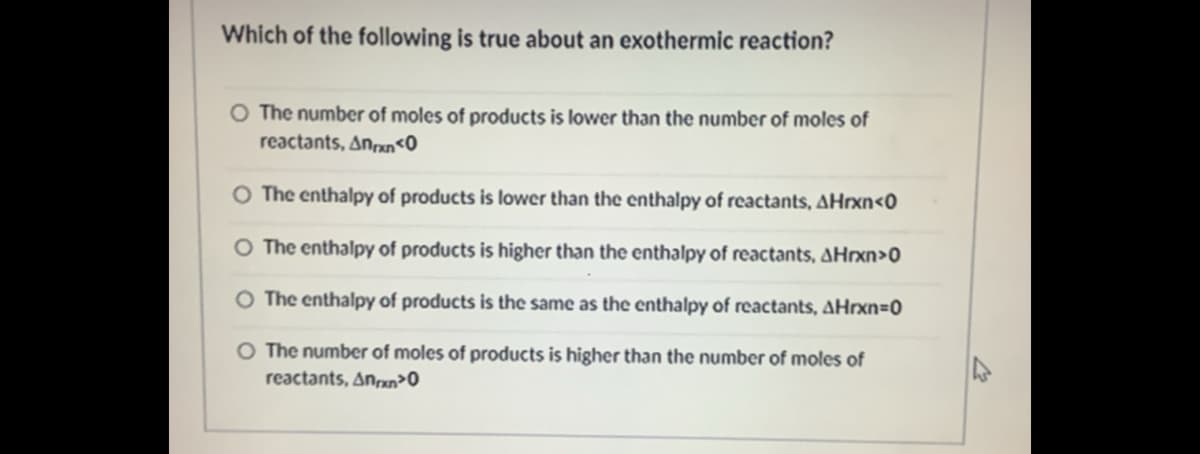 Which of the following is true about an exothermic reaction?
The number of moles of products is lower than the number of moles of
reactants, Anan<0
O The enthalpy of products is lower than the enthalpy of reactants, AHrxn<0
O The enthalpy of products is higher than the enthalpy of reactants, AHrxn>0
O The enthalpy of products is the same as the enthalpy of reactants, AHrxn=0
O The number of moles of products is higher than the number of moles of
reactants, Anxn>0
