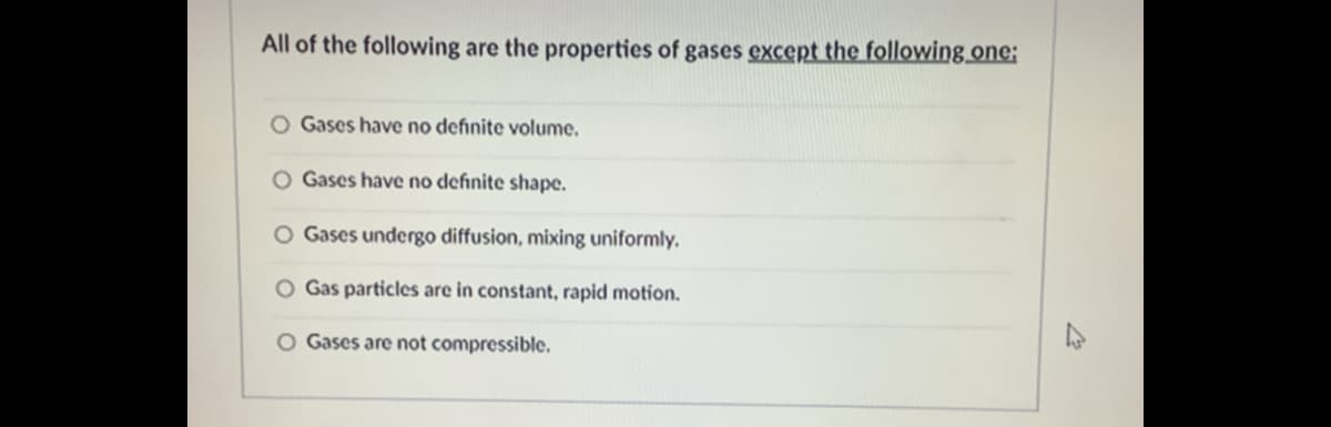 All of the following are the properties of gases except the following one;
O Gases have no definite volume.
O Gases have no definite shape.
O Gases undergo diffusion, mixing uniformly.
O Gas particles are in constant, rapid motion.
O Gases are not compressible.

