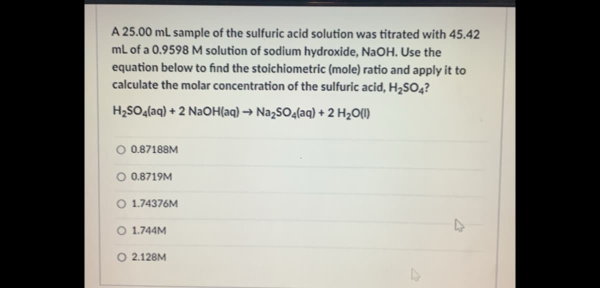 A 25.00 mL sample of the sulfuric acid solution was titrated with 45.42
ml of a 0.9598 M solution of sodium hydroxide, NaOH. Use the
equation below to find the stoichiometric (mole) ratio and apply it to
calculate the molar concentration of the sulfuric acid, H2SO4?
H2SO4(aq) + 2 NaOH(aq) → NazSO4(aq) + 2 H2O(I)
O 0.87188M
O 0.8719M
O 1.74376M
O 1.744M
O 2.128M
