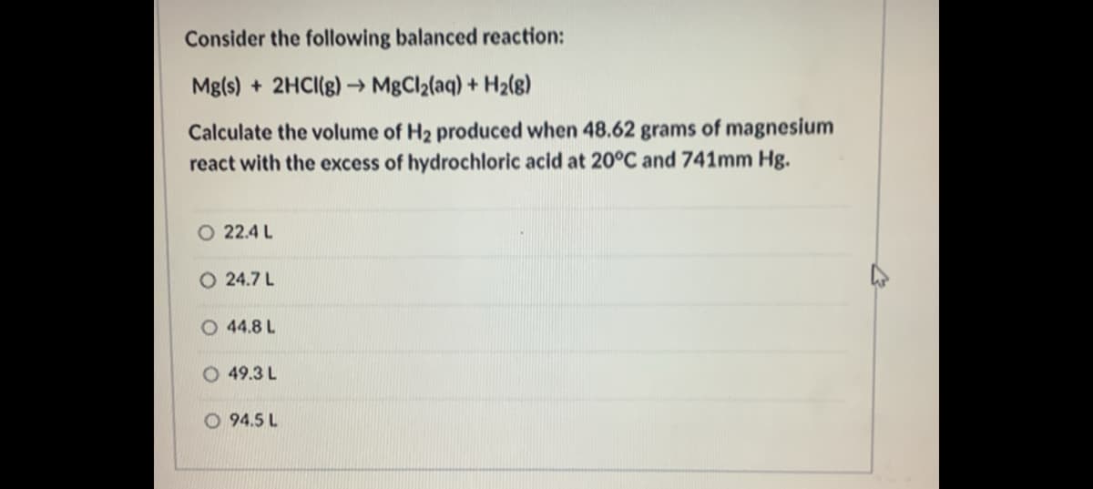Consider the following balanced reaction:
Mg(s) + 2HCI(g) → MgCl2(aq) + H2(8)
Calculate the volume of H2 produced when 48.62 grams of magnesium
react with the excess of hydrochloric acid at 20°C and 741mm Hg.
O 22.4 L
O 24.7 L
O 44.8 L
O 49.3 L
O 94.5 L
