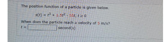 The position function of a particle is given below.
s(t) = t³ + 1.5t² - 55t, t z 0
When does the particle reach a velocity dof 5 m/s?
t =
second(s)
