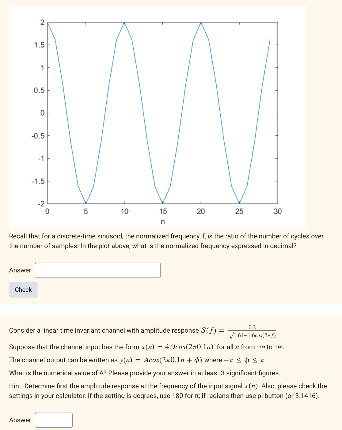 1.5
1
0.5
-0.5
-1
-1.5
-2
10
15
25
30
in
Recall that for a discrete-time sinusoid, the normalized frequency, f, is the ratio of the number of cycles over
the number of samples. In the plot above, what is the normalized frequency expressed in decimal?
Answer:
Check
0.2
Consider a linear time invariant channel with amplitude response S(f) =
V1.64–1.6cos(2rf)
Suppose that the channel input has the form x(n)
4.9cos(2r0.1n) for all n from
-0o to +0.
The channel output can be written as y(n) = Acos(2r0.1n + 4) where –T < ¢ < x.
What is the numerical value of A? Please provide your answer
at least 3 significant figures.
Hint: Determine first the amplitude response at the frequency of the input signal x(n). Also, please check the
settings in your calculator. If the setting is degrees, use 180 for t; if radians then use pi button (or 3.1416).
Answer:
20
5
LO
