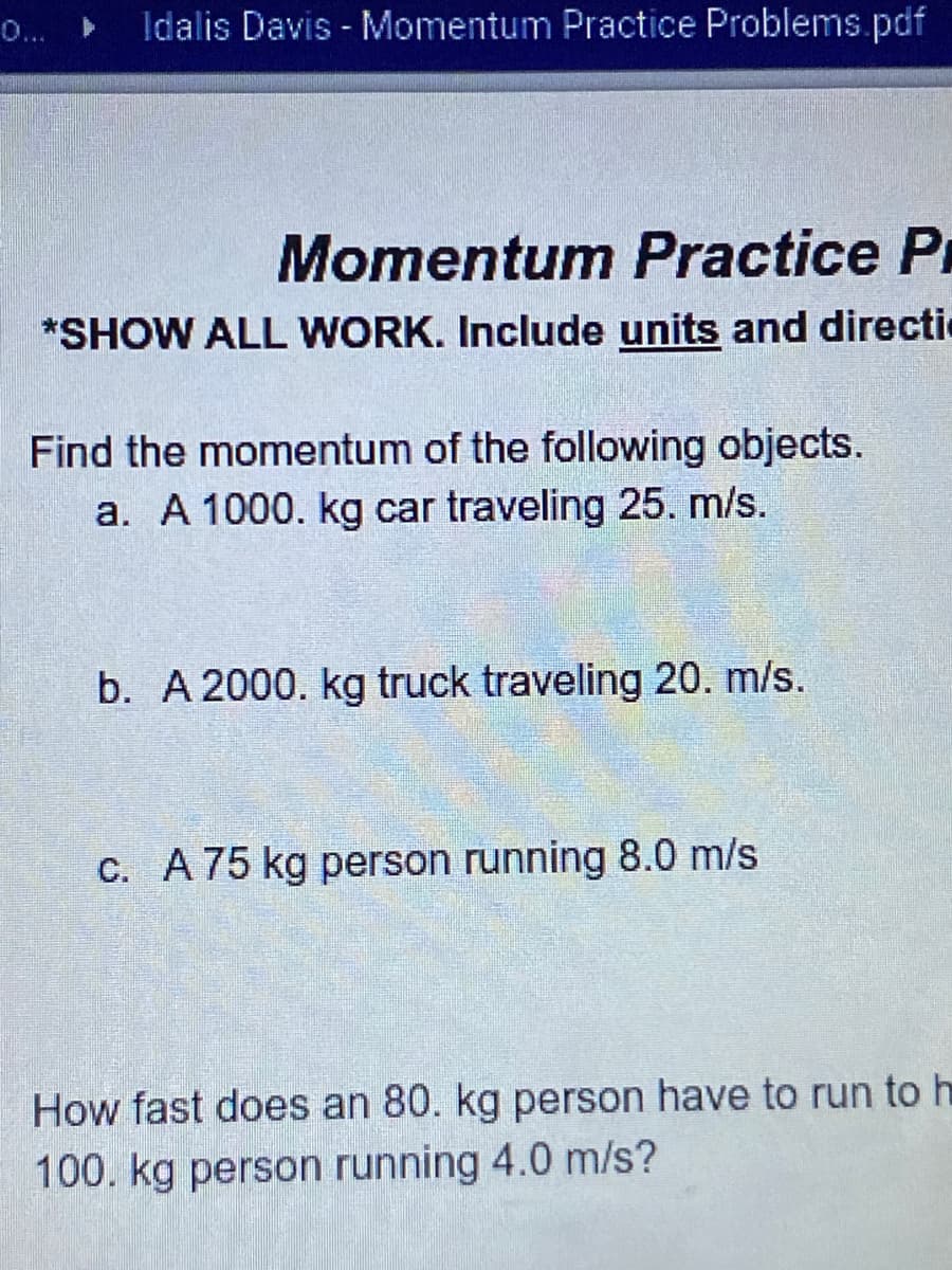 0...
Idalis Davis - Momentum Practice Problems.pdf
Momentum Practice Pr
*SHOW ALL WORK. Include units and directi
Find the momentum of the following objects.
a. A 1000. kg car traveling 25. m/s.
b. A 2000. kg truck traveling 20. m/s.
C. A75 kg person running 8.0 m/s
How fast does an 80. kg person have to run to h
100. kg person running 4.0 m/s?
