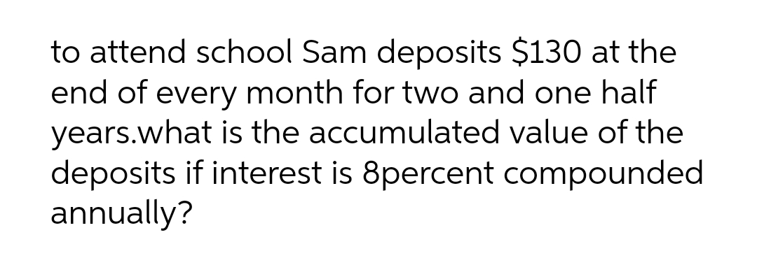 to attend school Sam deposits $130 at the
end of every month for two and one half
years.what is the accumulated value of the
deposits if interest is 8percent compounded
annually?
