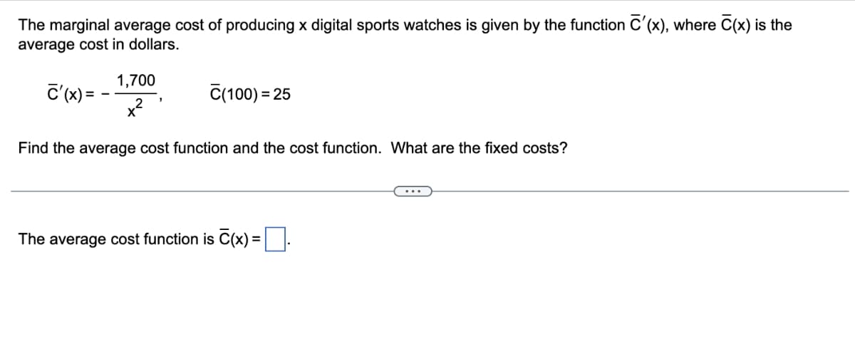 The marginal average cost of producing x digital sports watches is given by the function C'(x), where C(x) is the
average cost in dollars.
1,700
C'(x) =
x2
C(100) = 25
Find the average cost function and the cost function. What are the fixed costs?
The average cost function is C(x) =|.
