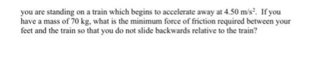 you are standing on a train which begins to accelerate away at 4.50 m/s. If you
have a mass of 70 kg, what is the minimum force of friction required between your
feet and the train so that you do not slide backwards relative to the train?
