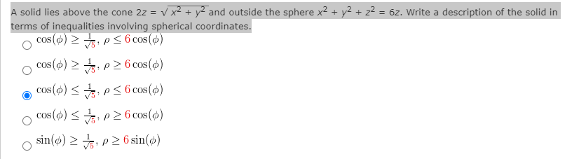 A solid lies above the cone 2z = v x? + y² and outside the sphere x2 + y2+ z² = 6z. Write a description of the solid in
terms of inequalities involving spherical coordinates.
cos (o) > P< 6 cos()
cos (s) > , p26 cos()
cos() < , Ps6 cos(@)
cos() <, p2 6 cos (ø)
sin(o) > : p2 6 sin()
