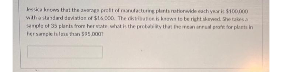 Jessica knows that the average profit of manufacturing plants nationwide each year is $100,000
with a standard deviation of $16,000. The distribution is known to be right skewed. She takes a
sample of 35 plants from her state, what is the probability that the mean annual profit for plants in
her sample is less than $95,000?

