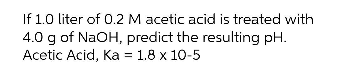 If 1.0 liter of 0.2 M acetic acid is treated with
4.0 g of NaOH, predict the resulting pH.
Аcetic Acid, Ка %3D
1.8 x 10-5
