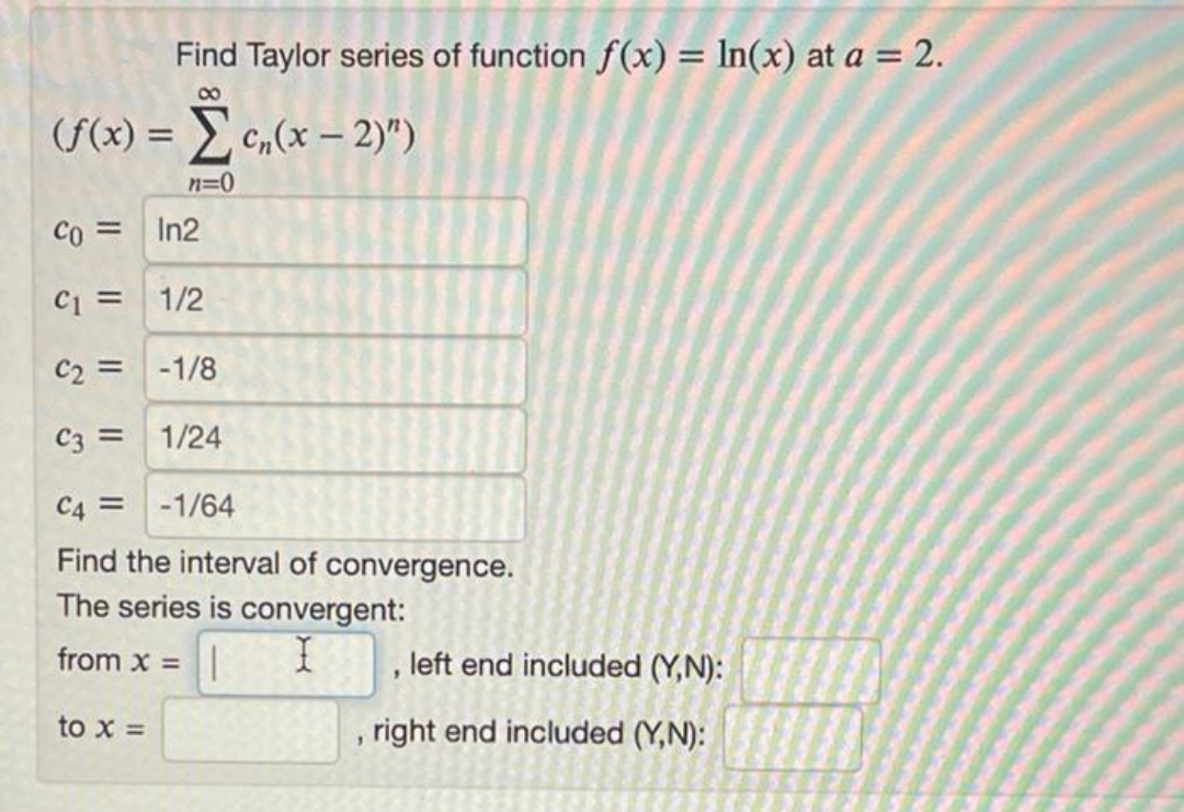 Find Taylor series of function f(x) = In(x) at a = 2.
%3D
00
(f(x) = c,(x – 2)")
n=0
Co = In2
C1 = 1/2
C2 = -1/8
C3 = 1/24
C4 =
-1/64
Find the interval of convergence.
The series is convergent:
from x =
, left end included (Y,N):
to x =
right end included (Y,N):
