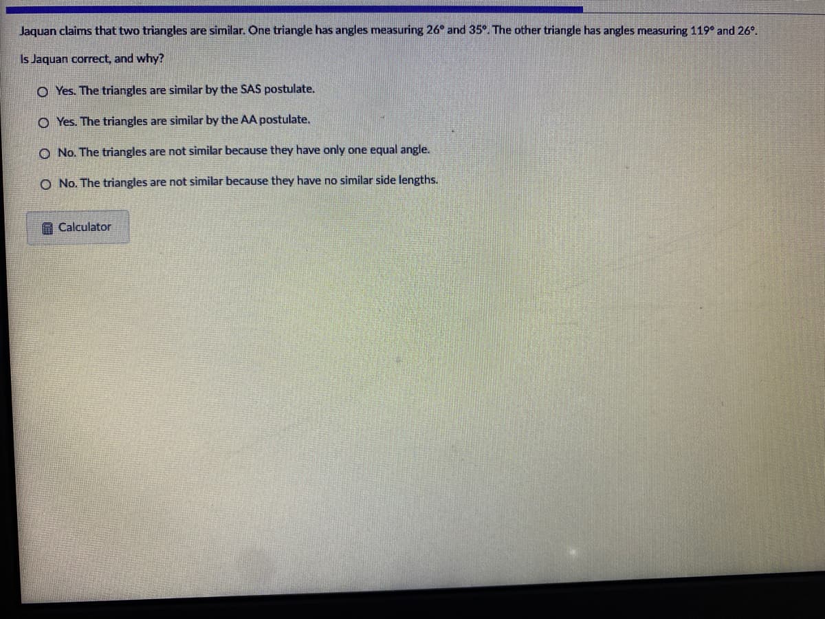 Jaquan claims that two triangles are similar. One triangle has angles measuring 26° and 35°. The other triangle has angles measuring 119° and 26°.
Is Jaquan correct, and why?
O Yes. The triangles are similar by the SAS postulate.
O Yes. The triangles are similar by the AA postulate.
O No. The triangles are not similar because they have only one equal angle.
O No. The triangles are not similar because they have no similar side lengths.
A Calculator
