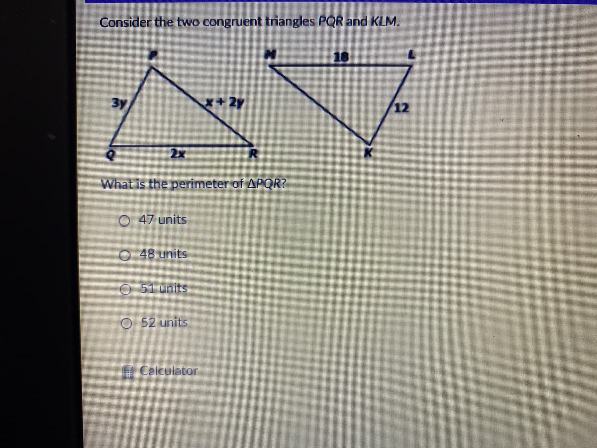 Consider the two congruent triangles PQR and KLM,
18
+2y
12
2x
What is the perimeter of APQR?
O 47 units
O 48 units
O 51 units
O 52 units
Calculator
