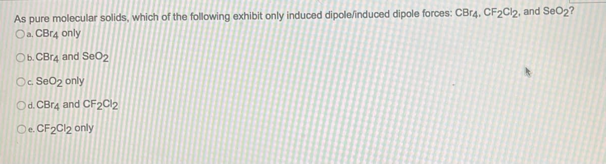 As pure molecular solids, which of the following exhibit only induced dipole/induced dipole forces: CBr4, CF2Cl2, and SeO2?
Oa. CBr4 only
O b. CBr4 and SeO2
Oc. SeO₂ only
Od. CBr4 and CF2Cl2
Oe. CF2Cl2 only
A