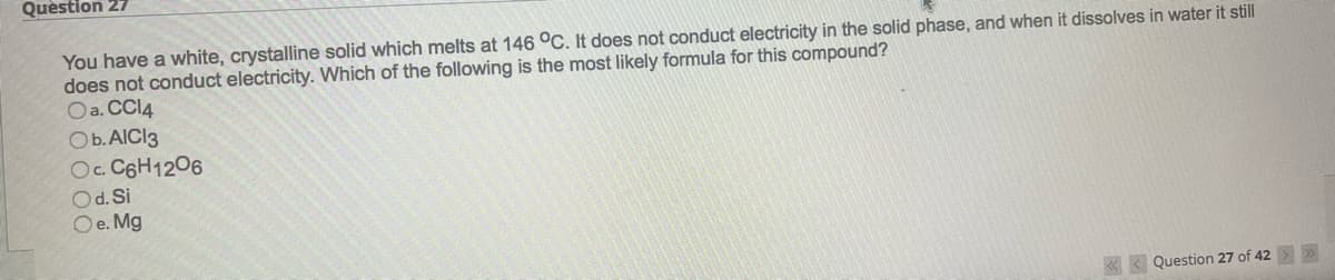 Question 27
You have a white, crystalline solid which melts at 146 °C. It does not conduct electricity in the solid phase, and when it dissolves in water it still
does not conduct electricity. Which of the following is the most likely formula for this compound?
Oa. CCl4
O b. AlCl3
Oc. C6H12O6
Od. Si
Oe. Mg
Question 27 of 42 >