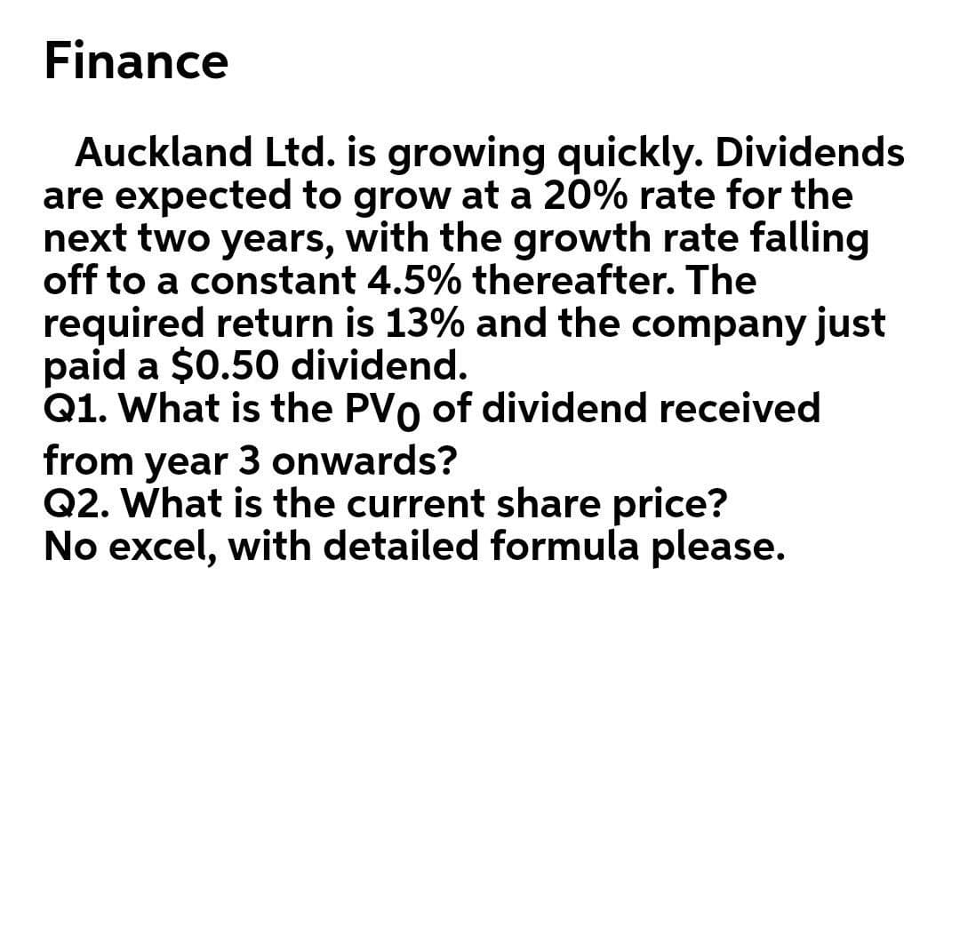 Finance
Auckland Ltd. is growing quickly. Dividends
are expected to grow at a 20% rate for the
next two years, with the growth rate falling
off to a constant 4.5% thereafter. The
required return is 13% and the company just
paid a $0.50 dividend.
Q1. What is the PVo of dividend received
from year 3 onwards?
Q2. What is the current share price?
No excel, with detailed formula please.
