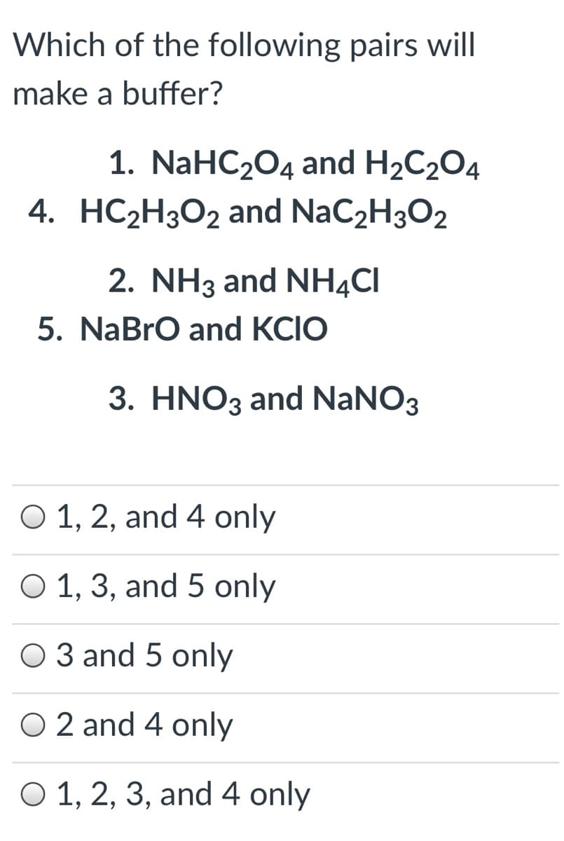 Which of the following pairs will
make a buffer?
1. NaHC204 and H2C2O4
4. HC2H3O2 and NaC2H3O2
2. NH3 and NH4CI
5. NaBrO and KCIO
3. HNO3 and NaNO3
O 1, 2, and 4 only
O 1, 3, and 5 only
O 3 and 5 only
O 2 and 4 only
O 1, 2, 3, and 4 only
