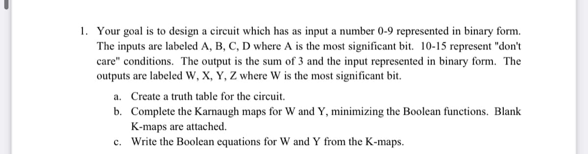 1. Your goal is to design a circuit which has as input a number 0-9 represented in binary form.
The inputs are labeled A, B, C, D where A is the most significant bit. 10-15 represent "don't
care" conditions. The output is the sum of 3 and the input represented in binary form. The
outputs are labeled W, X, Y, Z where W is the most significant bit.
a. Create a truth table for the circuit.
b. Complete the Karnaugh maps for W and Y, minimizing the Boolean functions. Blank
K-maps are attached.
c. Write the Boolean equations for W and Y from the K-maps.
