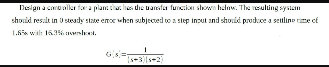Design a controller for a plant that has the transfer function shown below. The resulting system
should result in 0 steady state error when subjected to a step input and should produce a settling time of
1.65s with 16.3% overshoot.
G(s)
s+3) (s+2)
