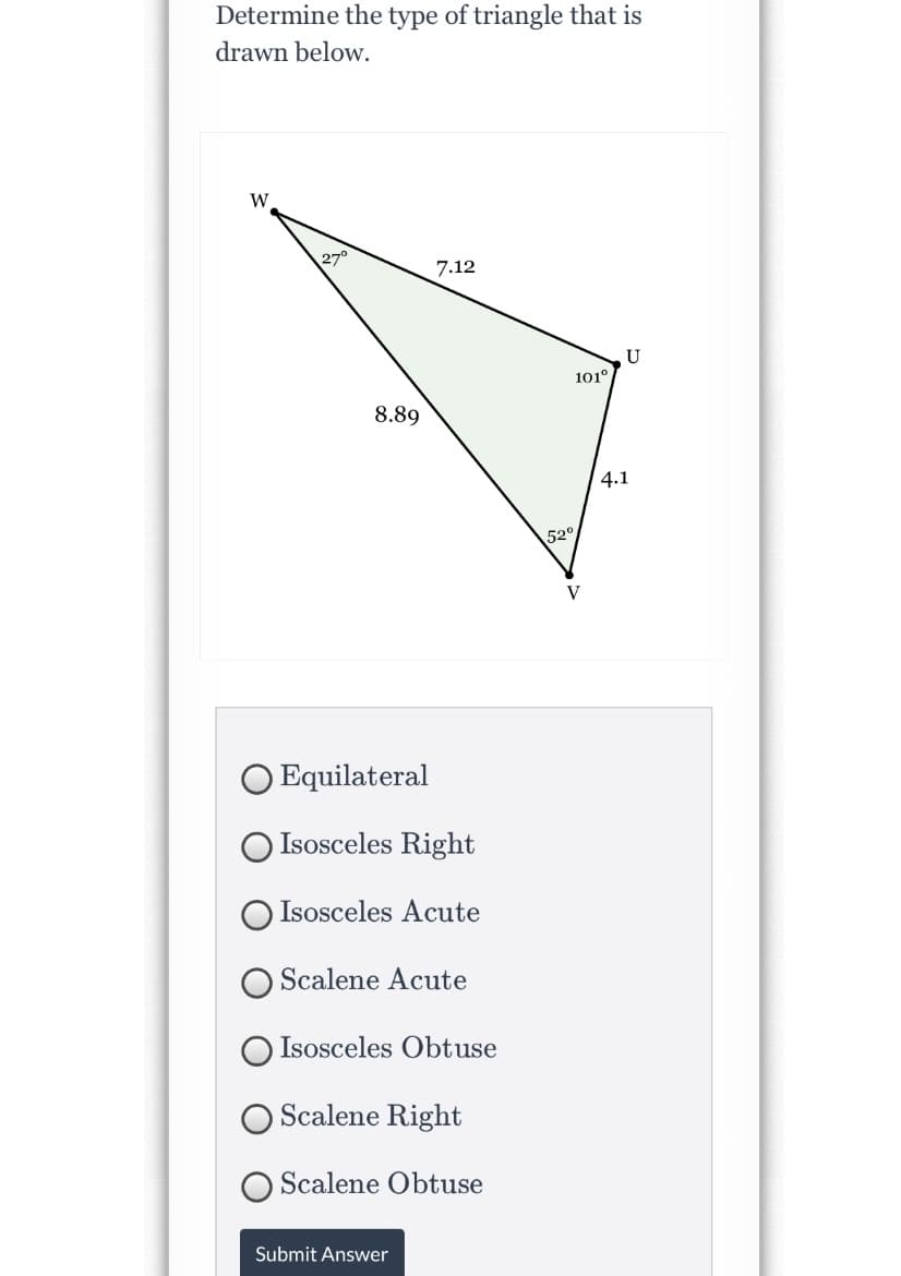 Determine the type of triangle that is
drawn below.
W
270
7.12
U
101°
8.89
4.1
520
V
O Equilateral
O Isosceles Right
O Isosceles Acute
O Scalene Acute
Isosceles Obtuse
O Scalene Right
Scalene Obtuse
Submit Answer
