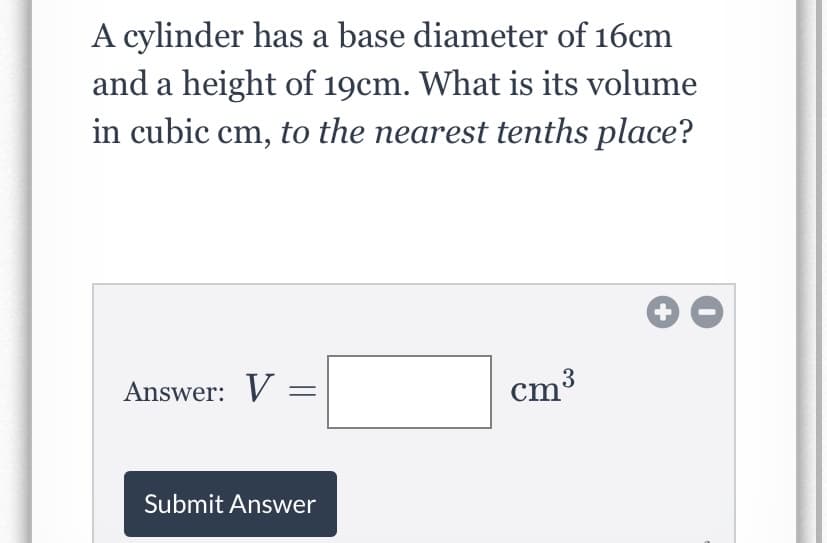 A cylinder has a base diameter of 16cm
and a height of 19cm. What is its volume
in cubic cm, to the nearest tenths place?
Answer: V =
cm³
Submit Answer
+
