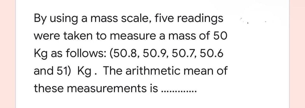 By using a mass scale, five readings
were taken to measure a mass of 50
Kg as follows: (50.8, 50.9, 50.7, 50.6
and 51) Kg. The arithmetic mean of
these measurements is .............