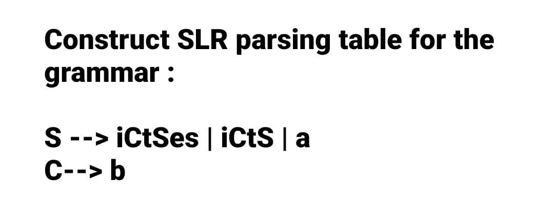 Construct SLR parsing table for the
grammar:
S --> iCtSes | iCtS | a
C--> b