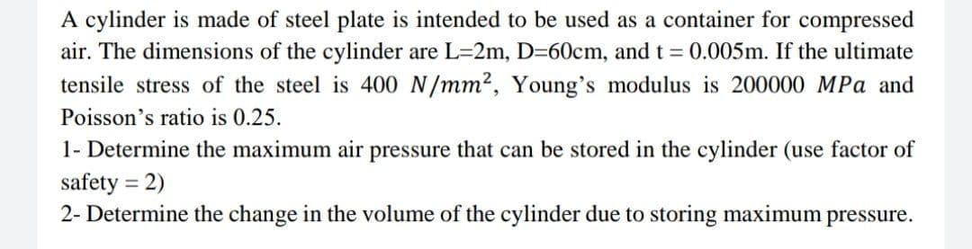 A cylinder is made of steel plate is intended to be used as a container for compressed
air. The dimensions of the cylinder are L=2m, D=60cm, and t = 0.005m. If the ultimate
tensile stress of the steel is 400 N/mm², Young's modulus is 200000 MPa and
Poisson's ratio is 0.25.
1- Determine the maximum air pressure that can be stored in the cylinder (use factor of
safety = 2)
2- Determine the change in the volume of the cylinder due to storing maximum pressure.