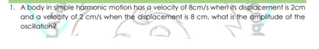 1. A body in simple harmonic motion has a velocity of 8cm/s when its displacement is 2cm
and a velocity of 2 cm/s when the displacement is 8 cm. what is the amplitude of the
oscillation?
