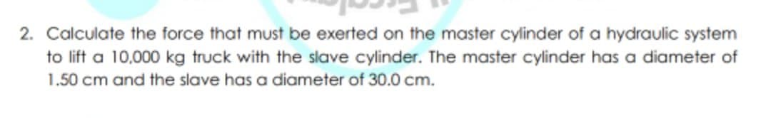 2. Calculate the force that must be exerted on the master cylinder of a hydraulic system
to lift a 10,000 kg truck with the slave cylinder. The master cylinder has a diameter of
1.50 cm and the slave has a diameter of 30.0 cm.
