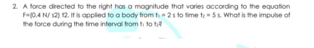 2. A force directed to the right has a magnitude that varies according to the equation
F=(0.4 N/ s2) 12. It is applied to a body from ti = 2s to time t2 = 5 s. What is the impulse of
the force during the time interval from ti to t2?
