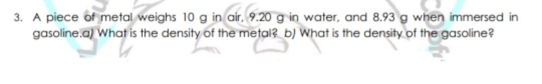 3. A piece of metal weighs 10 g in air. 9.20 g in water, and 8.93 g when immersed in
gasoline.a) What is the density of the metal? b) What is the density of the gasoline?
