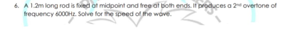 6. A 1.2m long rod is fixed at midpoint and free at both ends. It produces a 2nd overtone of
frequency 6000HZ. Solve for the speed of the wave.
