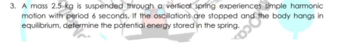 3. A mass 2.5 kg is suspended through a vertical spring experiences simple harmonic
motion with period 6 seconds. If the oscillations are stopped and
equilibrium, determine the potential energy stored in the spring.
the body hangs in
ca.
