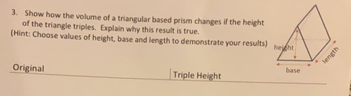 3. Show how the volume of a triangular based prism changes if the height
of the triangle triples. Explain why this result is true.
(Hint: Choose values of height, base and length to demonstrate your results)
hejght
base
Original
Triple Height
length
