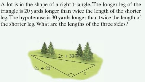 A lot is in the shape of a right triangle. The longer leg of the
triangle is 20 yards longer than twice the length of the shorter
leg. The hypotenuse is 30 yards longer than twice the length of
the shorter leg. What are the lengths of the three sides?
2x + 30
2x + 20
