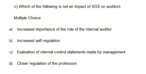 c) Which of the following is not an impact of SOX on auditors
Multiple Choice
a) Increased importance of the role of the internal auditor
b) Increased self-regulation
c) Evaluation of internal control statements made by management
d) Closer regulation of the profession
