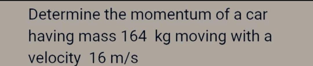 Determine the momentum of a car
having mass 164 kg moving with a
velocity 16 m/s
