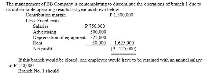 The management of BB Company is contemplating to discontinue the operations of branch 1 due to
its unfavorable operating results last year as shown below.
Contribution margin
P 1,500,000
Less: Fixed costs:
P 750,000
500,000
Depreciation of equipment 325,000
50,000
Salaries
Advertising
Rent
1,625,000
(P 125,000)
Net profit
If this branch would be closed, one employee would have to be retained with an annual salary
of P 150,000.
Branch No. 1 should
