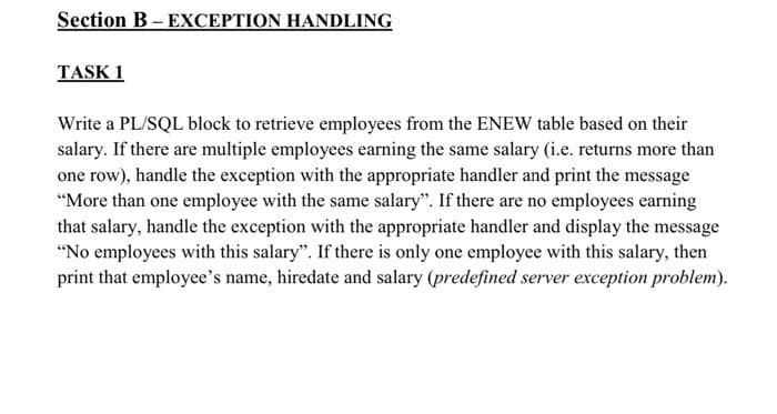Section B- EXCEPTION HANDLING
TASK 1
Write a PL/SQL block to retrieve employees from the ENEW table based on their
salary. If there are multiple employees earning the same salary (i.e. returns more than
one row), handle the exception with the appropriate handler and print the message
"More than one employee with the same salary". If there are no employees earning
that salary, handle the exception with the appropriate handler and display the message
"No employees with this salary". If there is only one employee with this salary, then
print that employee's name, hiredate and salary (predefined server exception problem).
