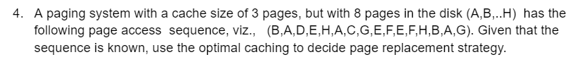 4. A paging system with a cache size of 3 pages, but with 8 pages in the disk (A,B,..H) has the
following page access sequence, viz., (B,A,D,E,H,A,C,G,E,F,E,F,H,B,A,G). Given that the
sequence is known, use the optimal caching to decide page replacement strategy.
